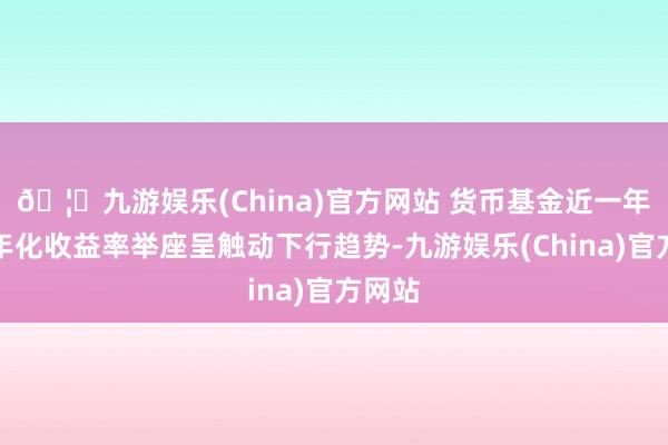 🦄九游娱乐(China)官方网站 货币基金近一年七日年化收益率举座呈触动下行趋势-九游娱乐(China)官方网站