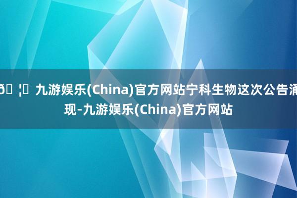 🦄九游娱乐(China)官方网站宁科生物这次公告涌现-九游娱乐(China)官方网站