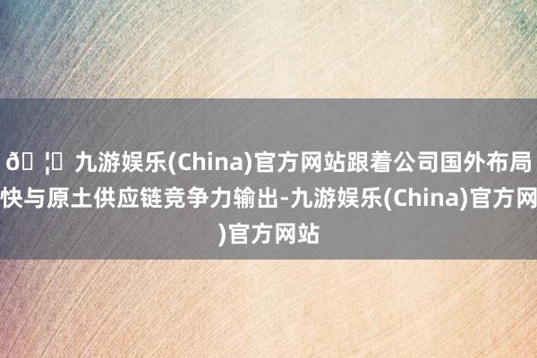 🦄九游娱乐(China)官方网站跟着公司国外布局加快与原土供应链竞争力输出-九游娱乐(China)官方网站