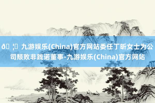 🦄九游娱乐(China)官方网站委任丁昕女士为公司颓败非践诺董事-九游娱乐(China)官方网站