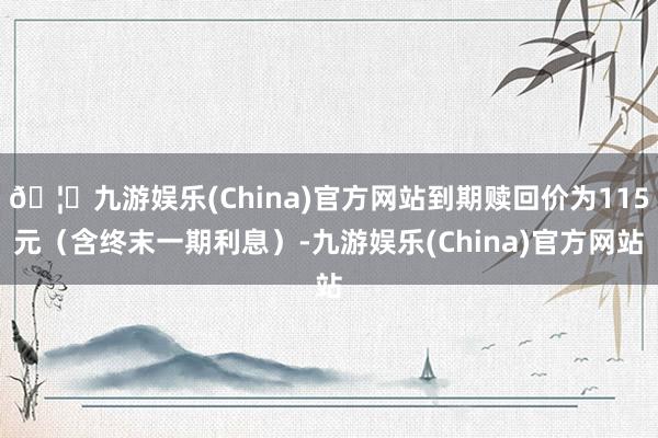 🦄九游娱乐(China)官方网站到期赎回价为115元(含终末一期利息)-九游娱乐(China)官方网站