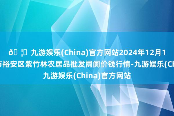 🦄九游娱乐(China)官方网站2024年12月14日安徽六安市裕安区紫竹林农居品批发阛阓价钱行情-九游娱乐(China)官方网站