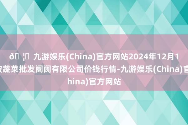 🦄九游娱乐(China)官方网站2024年12月14日宁波蔬菜批发阛阓有限公司价钱行情-九游娱乐(China)官方网站