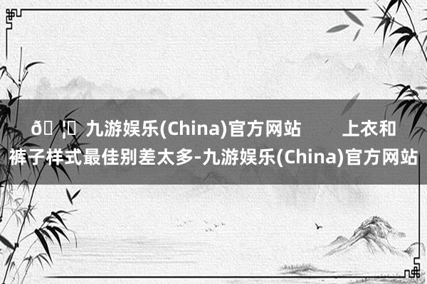 🦄九游娱乐(China)官方网站 上衣和裤子样式最佳别差太多-九游娱乐(China)官方网站