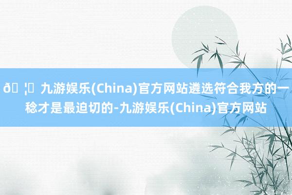 🦄九游娱乐(China)官方网站遴选符合我方的一稔才是最迫切的-九游娱乐(China)官方网站