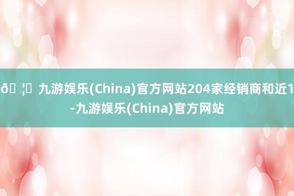 🦄九游娱乐(China)官方网站204家经销商和近1-九游娱乐(China)官方网站