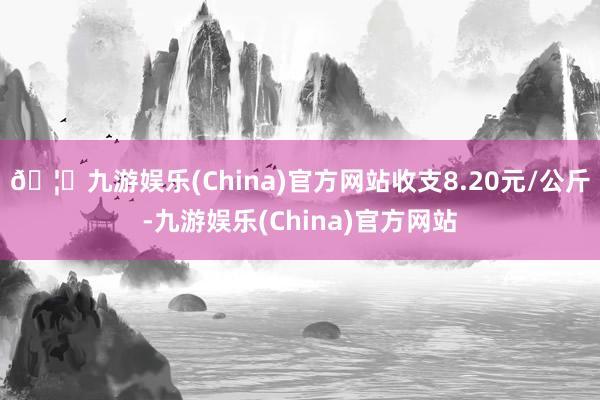 🦄九游娱乐(China)官方网站收支8.20元/公斤-九游娱乐(China)官方网站