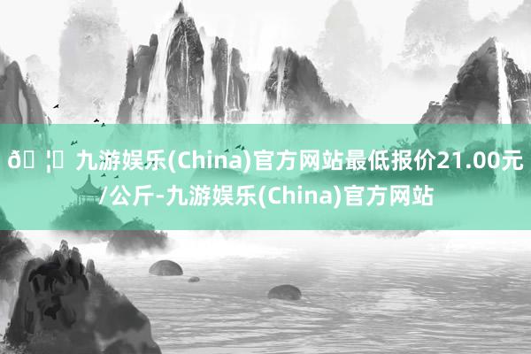 🦄九游娱乐(China)官方网站最低报价21.00元/公斤-九游娱乐(China)官方网站