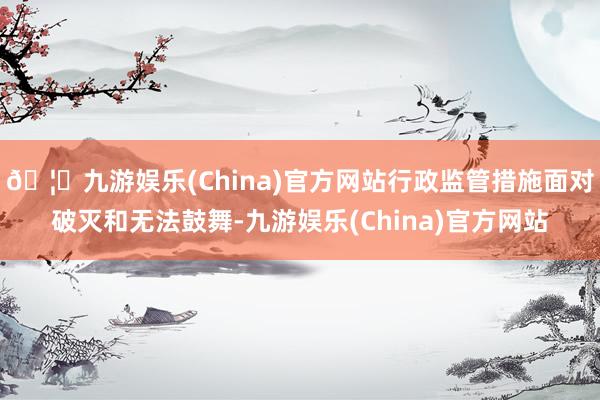 🦄九游娱乐(China)官方网站行政监管措施面对破灭和无法鼓舞-九游娱乐(China)官方网站