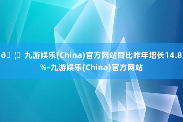 🦄九游娱乐(China)官方网站同比昨年增长14.8%-九游娱乐(China)官方网站