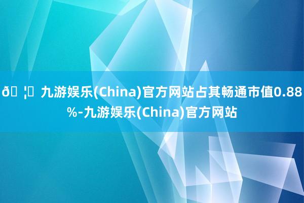 🦄九游娱乐(China)官方网站占其畅通市值0.88%-九游娱乐(China)官方网站
