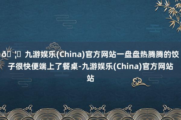 🦄九游娱乐(China)官方网站一盘盘热腾腾的饺子很快便端上了餐桌-九游娱乐(China)官方网站