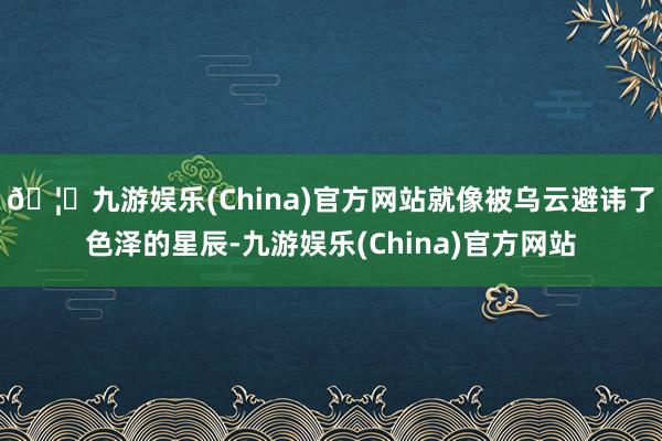 🦄九游娱乐(China)官方网站就像被乌云避讳了色泽的星辰-九游娱乐(China)官方网站