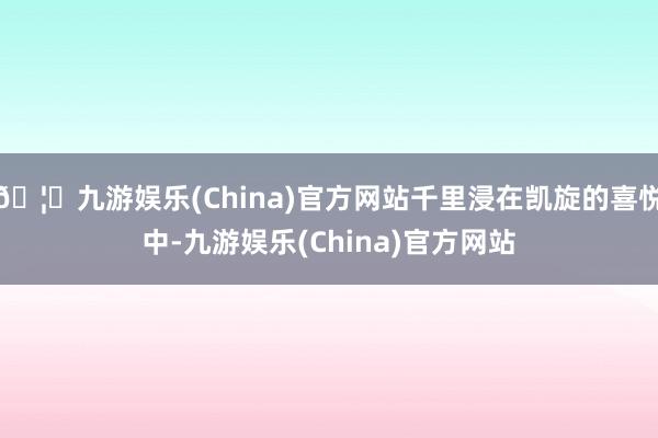 🦄九游娱乐(China)官方网站千里浸在凯旋的喜悦中-九游娱乐(China)官方网站