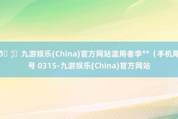 🦄九游娱乐(China)官方网站滥用者李**(手机尾号 0315-九游娱乐(China)官方网站