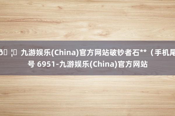 🦄九游娱乐(China)官方网站破钞者石**(手机尾号 6951-九游娱乐(China)官方网站