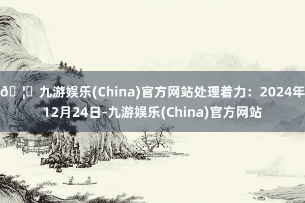 🦄九游娱乐(China)官方网站处理着力:2024年12月24日-九游娱乐(China)官方网站