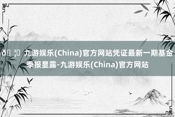 🦄九游娱乐(China)官方网站凭证最新一期基金季报显露-九游娱乐(China)官方网站