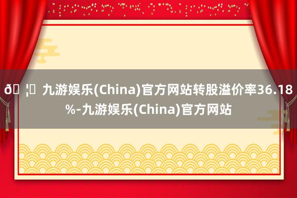 🦄九游娱乐(China)官方网站转股溢价率36.18%-九游娱乐(China)官方网站