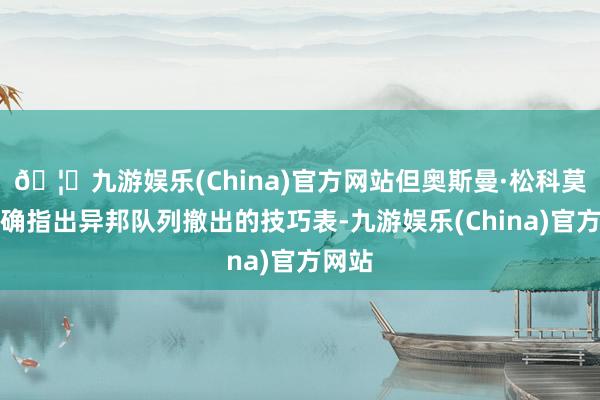 🦄九游娱乐(China)官方网站但奥斯曼·松科莫得明确指出异邦队列撤出的技巧表-九游娱乐(China)官方网站