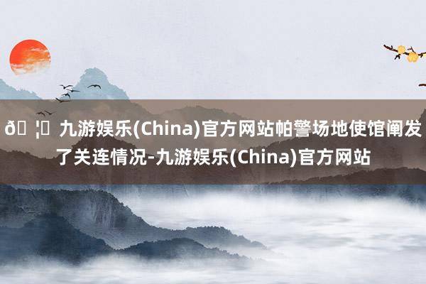 🦄九游娱乐(China)官方网站帕警场地使馆阐发了关连情况-九游娱乐(China)官方网站