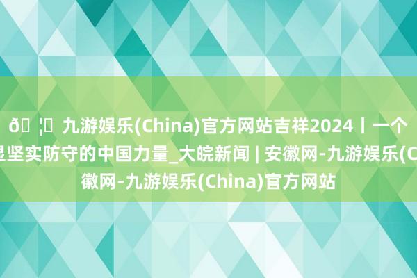 🦄九游娱乐(China)官方网站吉祥2024丨一个个谨记身影彰显坚实防守的中国力量_大皖新闻 | 安徽网-九游娱乐(China)官方网站