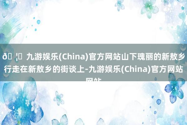 🦄九游娱乐(China)官方网站山下瑰丽的新敖乡行走在新敖乡的街谈上-九游娱乐(China)官方网站