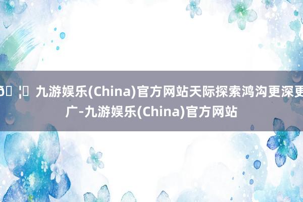 🦄九游娱乐(China)官方网站天际探索鸿沟更深更广-九游娱乐(China)官方网站
