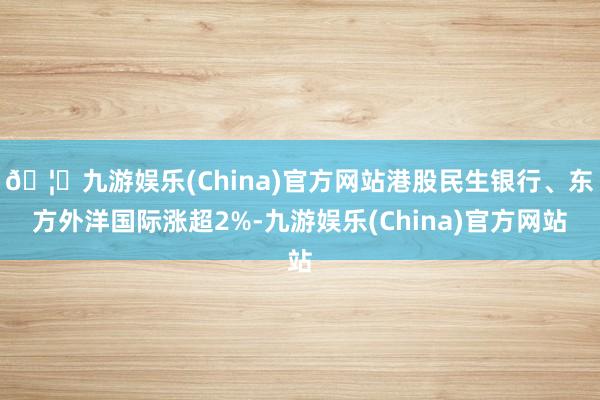 🦄九游娱乐(China)官方网站港股民生银行、东方外洋国际涨超2%-九游娱乐(China)官方网站