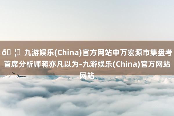 🦄九游娱乐(China)官方网站申万宏源市集盘考首席分析师蒋亦凡以为-九游娱乐(China)官方网站