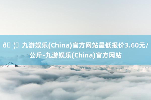 🦄九游娱乐(China)官方网站最低报价3.60元/公斤-九游娱乐(China)官方网站