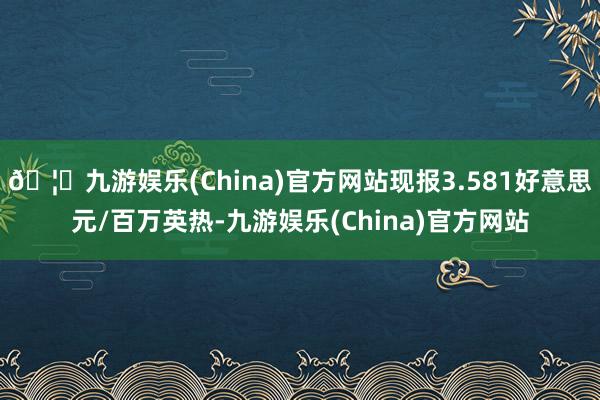 🦄九游娱乐(China)官方网站现报3.581好意思元/百万英热-九游娱乐(China)官方网站