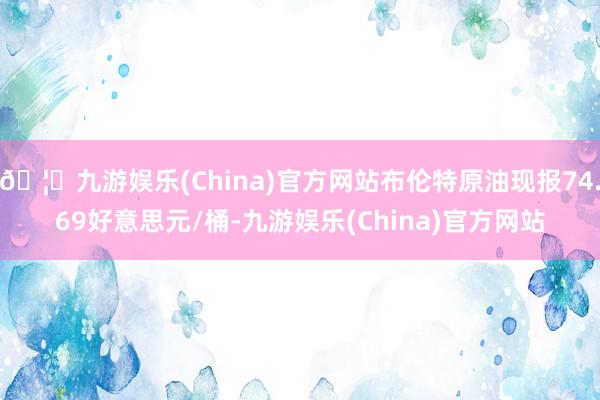 🦄九游娱乐(China)官方网站布伦特原油现报74.69好意思元/桶-九游娱乐(China)官方网站