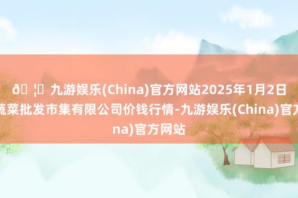 🦄九游娱乐(China)官方网站2025年1月2日宁波蔬菜批发市集有限公司价钱行情-九游娱乐(China)官方网站