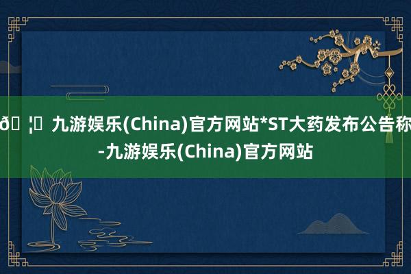 🦄九游娱乐(China)官方网站*ST大药发布公告称-九游娱乐(China)官方网站