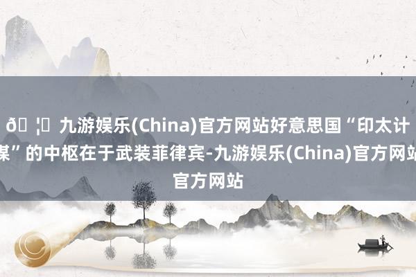 🦄九游娱乐(China)官方网站好意思国“印太计谋”的中枢在于武装菲律宾-九游娱乐(China)官方网站