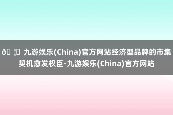🦄九游娱乐(China)官方网站经济型品牌的市集契机愈发权臣-九游娱乐(China)官方网站