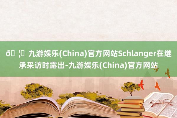 🦄九游娱乐(China)官方网站Schlanger在继承采访时露出-九游娱乐(China)官方网站
