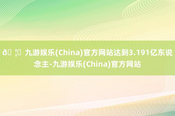 🦄九游娱乐(China)官方网站达到3.191亿东说念主-九游娱乐(China)官方网站