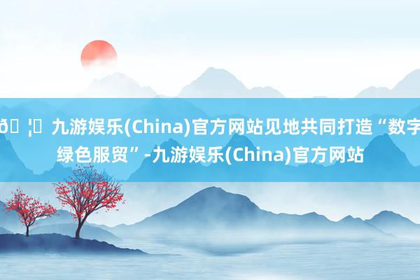 🦄九游娱乐(China)官方网站见地共同打造“数字绿色服贸”-九游娱乐(China)官方网站