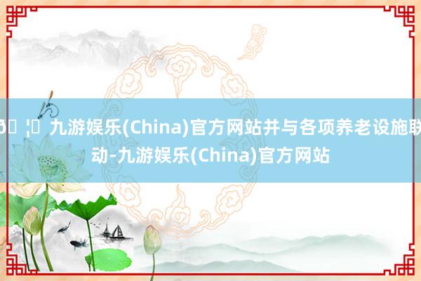 🦄九游娱乐(China)官方网站并与各项养老设施联动-九游娱乐(China)官方网站