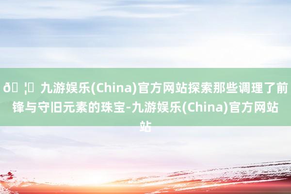 🦄九游娱乐(China)官方网站探索那些调理了前锋与守旧元素的珠宝-九游娱乐(China)官方网站