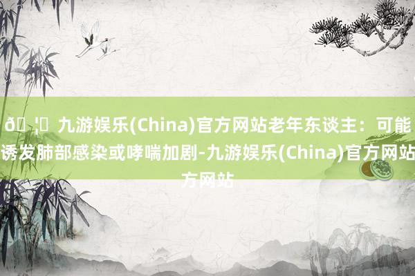 🦄九游娱乐(China)官方网站老年东谈主:可能诱发肺部感染或哮喘加剧-九游娱乐(China)官方网站