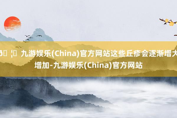 🦄九游娱乐(China)官方网站这些丘疹会逐渐增大增加-九游娱乐(China)官方网站