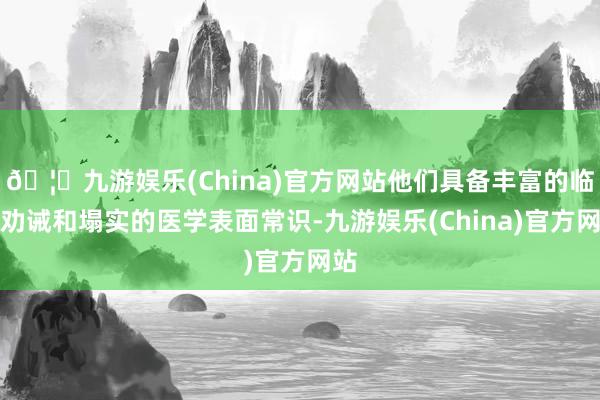 🦄九游娱乐(China)官方网站他们具备丰富的临床劝诫和塌实的医学表面常识-九游娱乐(China)官方网站