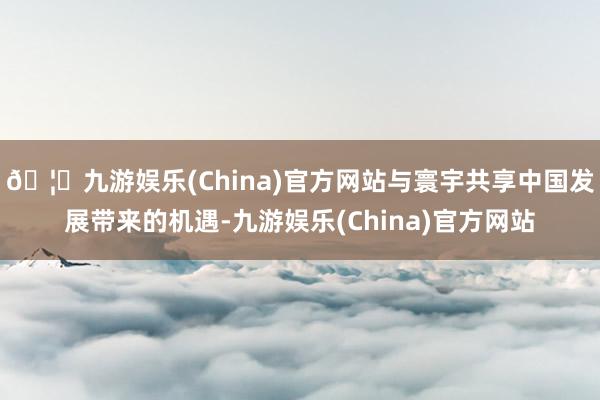🦄九游娱乐(China)官方网站与寰宇共享中国发展带来的机遇-九游娱乐(China)官方网站