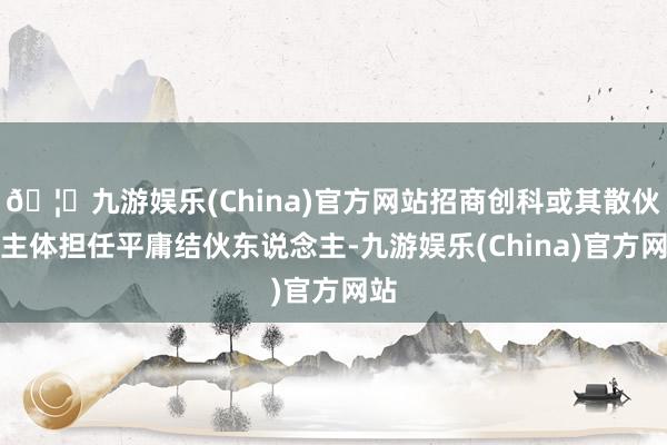 🦄九游娱乐(China)官方网站招商创科或其散伙的主体担任平庸结伙东说念主-九游娱乐(China)官方网站