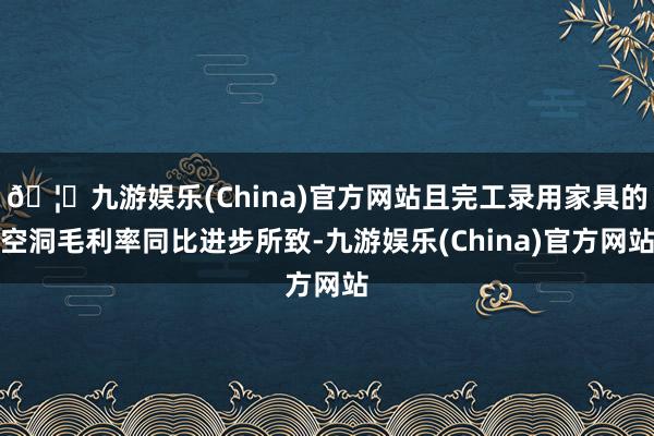 🦄九游娱乐(China)官方网站且完工录用家具的空洞毛利率同比进步所致-九游娱乐(China)官方网站