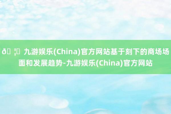 🦄九游娱乐(China)官方网站基于刻下的商场场面和发展趋势-九游娱乐(China)官方网站
