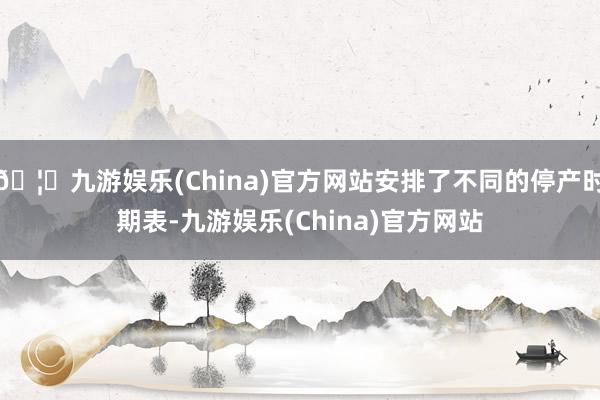 🦄九游娱乐(China)官方网站安排了不同的停产时期表-九游娱乐(China)官方网站